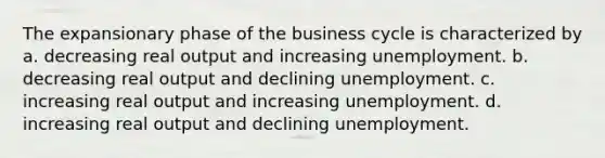 The expansionary phase of the business cycle is characterized by a. decreasing real output and increasing unemployment. b. decreasing real output and declining unemployment. c. increasing real output and increasing unemployment. d. increasing real output and declining unemployment.