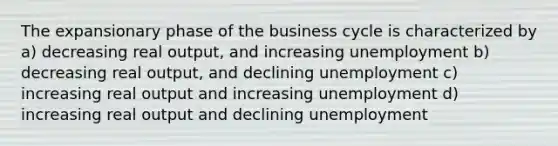 The expansionary phase of the business cycle is characterized by a) decreasing real output, and increasing unemployment b) decreasing real output, and declining unemployment c) increasing real output and increasing unemployment d) increasing real output and declining unemployment