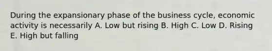 During the expansionary phase of the business cycle, economic activity is necessarily A. Low but rising B. High C. Low D. Rising E. High but falling