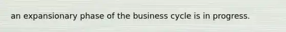 an expansionary phase of the business cycle is in progress.