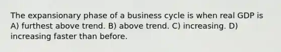 The expansionary phase of a business cycle is when real GDP is A) furthest above trend. B) above trend. C) increasing. D) increasing faster than before.