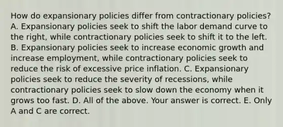 How do expansionary policies differ from contractionary​ policies? A. Expansionary policies seek to shift the labor demand curve to the​ right, while contractionary policies seek to shift it to the left. B. Expansionary policies seek to increase economic growth and increase​ employment, while contractionary policies seek to reduce the risk of excessive price inflation. C. Expansionary policies seek to reduce the severity of​ recessions, while contractionary policies seek to slow down the economy when it grows too fast. D. All of the above. Your answer is correct. E. Only A and C are correct.