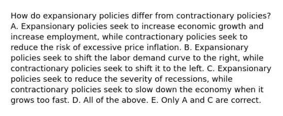 How do expansionary policies differ from contractionary​ policies? A. Expansionary policies seek to increase economic growth and increase​ employment, while contractionary policies seek to reduce the risk of excessive price inflation. B. Expansionary policies seek to shift the labor demand curve to the​ right, while contractionary policies seek to shift it to the left. C. Expansionary policies seek to reduce the severity of​ recessions, while contractionary policies seek to slow down the economy when it grows too fast. D. All of the above. E. Only A and C are correct.