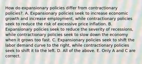 How do expansionary policies differ from contractionary​ policies?. A. Expansionary policies seek to increase economic growth and increase​ employment, while contractionary policies seek to reduce the risk of excessive price inflation. B. Expansionary policies seek to reduce the severity of​ recessions, while contractionary policies seek to slow down the economy when it grows too fast. C. Expansionary policies seek to shift the labor demand curve to the​ right, while contractionary policies seek to shift it to the left. D. All of the above. E. Only A and C are correct.