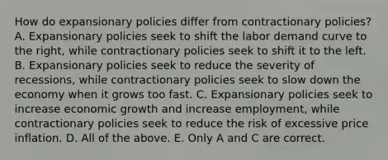 How do expansionary policies differ from contractionary​ policies? A. Expansionary policies seek to shift the labor demand curve to the​ right, while contractionary policies seek to shift it to the left. B. Expansionary policies seek to reduce the severity of​ recessions, while contractionary policies seek to slow down the economy when it grows too fast. C. Expansionary policies seek to increase economic growth and increase​ employment, while contractionary policies seek to reduce the risk of excessive price inflation. D. All of the above. E. Only A and C are correct.