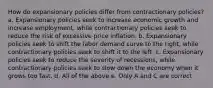 How do expansionary policies differ from contractionary​ policies? a. Expansionary policies seek to increase economic growth and increase​ employment, while contractionary policies seek to reduce the risk of excessive price inflation. b. Expansionary policies seek to shift the labor demand curve to the​ right, while contractionary policies seek to shift it to the left. c. Expansionary policies seek to reduce the severity of​ recessions, while contractionary policies seek to slow down the economy when it grows too fast. d. All of the above e. Only A and C are correct