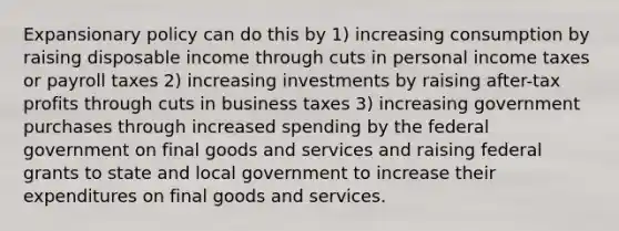 Expansionary policy can do this by 1) increasing consumption by raising disposable income through cuts in personal income taxes or payroll taxes 2) increasing investments by raising after-tax profits through cuts in business taxes 3) increasing government purchases through increased spending by the federal government on final goods and services and raising federal grants to state and local government to increase their expenditures on final goods and services.