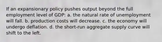 If an expansionary policy pushes output beyond the full employment level of GDP: a. the natural rate of unemployment will fall. b. production costs will decrease. c. the economy will undergo deflation. d. the short-run aggregate supply curve will shift to the left.