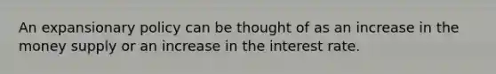 An expansionary policy can be thought of as an increase in the money supply or an increase in the interest rate.