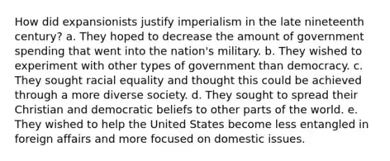 How did expansionists justify imperialism in the late nineteenth century? a. They hoped to decrease the amount of government spending that went into the nation's military. b. They wished to experiment with other types of government than democracy. c. They sought racial equality and thought this could be achieved through a more diverse society. d. They sought to spread their Christian and democratic beliefs to other parts of the world. e. They wished to help the United States become less entangled in foreign affairs and more focused on domestic issues.