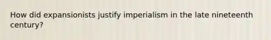 How did expansionists justify imperialism in the late nineteenth century?