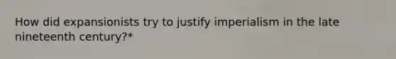 How did expansionists try to justify imperialism in the late nineteenth century?*