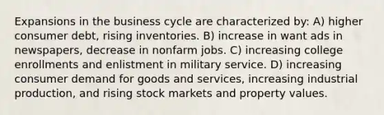 Expansions in the business cycle are characterized by: A) higher consumer debt, rising inventories. B) increase in want ads in newspapers, decrease in nonfarm jobs. C) increasing college enrollments and enlistment in military service. D) increasing consumer demand for goods and services, increasing industrial production, and rising stock markets and property values.