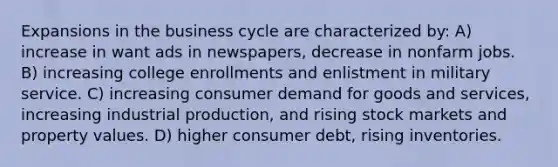 Expansions in the business cycle are characterized by: A) increase in want ads in newspapers, decrease in nonfarm jobs. B) increasing college enrollments and enlistment in military service. C) increasing consumer demand for goods and services, increasing industrial production, and rising stock markets and property values. D) higher consumer debt, rising inventories.