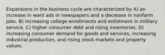 Expansions in the business cycle are characterized by A) an increase in want ads in newspapers and a decrease in nonfarm jobs. B) increasing college enrollments and enlistment in military service. C) higher consumer debt and rising inventories. D) increasing consumer demand for goods and services, increasing industrial production, and rising stock markets and property values.