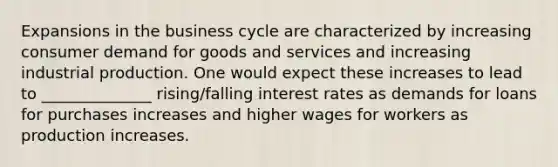 Expansions in the business cycle are characterized by increasing consumer demand for goods and services and increasing industrial production. One would expect these increases to lead to ______________ rising/falling interest rates as demands for loans for purchases increases and higher wages for workers as production increases.