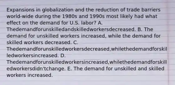 Expansions in globalization and the reduction of trade barriers world-wide during the 1980s and 1990s most likely had what effect on the demand for U.S. labor? A. Thedemandforunskilledandskilledworkersdecreased. B. The demand for unskilled workers increased, while the demand for skilled workers decreased. C. Thedemandforunskilledworkersdecreased,whilethedemandforskilledworkersincreased. D. Thedemandforunskilledworkersincreased,whilethedemandforskilledworkersdidn'tchange. E. The demand for unskilled and skilled workers increased.