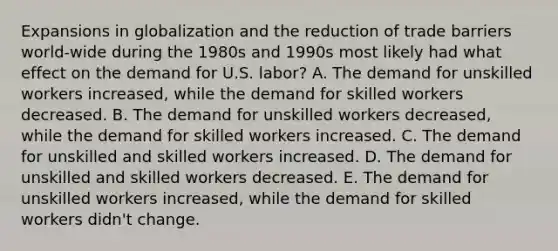 Expansions in globalization and the reduction of trade barriers world-wide during the 1980s and 1990s most likely had what effect on the demand for U.S. labor? A. The demand for unskilled workers increased, while the demand for skilled workers decreased. B. The demand for unskilled workers decreased, while the demand for skilled workers increased. C. The demand for unskilled and skilled workers increased. D. The demand for unskilled and skilled workers decreased. E. The demand for unskilled workers increased, while the demand for skilled workers didn't change.