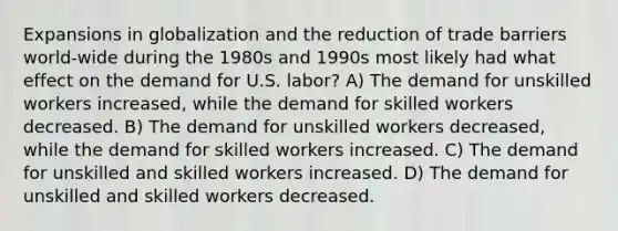 Expansions in globalization and the reduction of trade barriers world-wide during the 1980s and 1990s most likely had what effect on the demand for U.S. labor? A) The demand for unskilled workers increased, while the demand for skilled workers decreased. B) The demand for unskilled workers decreased, while the demand for skilled workers increased. C) The demand for unskilled and skilled workers increased. D) The demand for unskilled and skilled workers decreased.