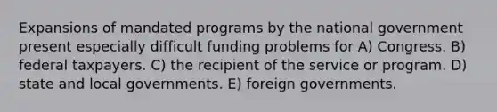 Expansions of mandated programs by the national government present especially difficult funding problems for A) Congress. B) federal taxpayers. C) the recipient of the service or program. D) state and local governments. E) foreign governments.