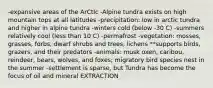 -expansive areas of the ArCtIc -Alpine tundra exists on high mountain tops at all latitudes -precipitation: low in arctic tundra and higher in alpine tundra -winters cold (below -30 C) -summers relatively cool (less than 10 C) -permafrost -vegetation: mosses, grasses, forbs, dwarf shrubs and trees, lichens **supports birds, grazers, and their predators -animals: musk oxen, caribou, reindeer, bears, wolves, and foxes; migratory bird species nest in the summer -settlement is sparse, but Tundra has become the focus of oil and mineral EXTRACTION