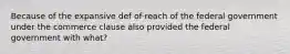 Because of the expansive def of reach of the federal government under the commerce clause also provided the federal government with what?