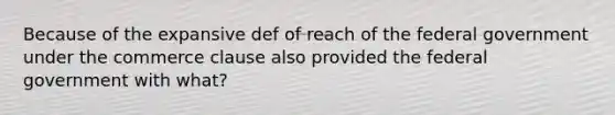 Because of the expansive def of reach of the federal government under the commerce clause also provided the federal government with what?