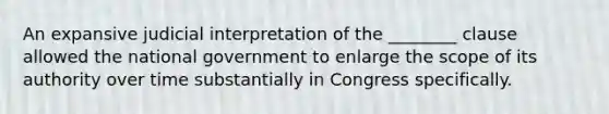 An expansive judicial interpretation of the ________ clause allowed the national government to enlarge the scope of its authority over time substantially in Congress specifically.