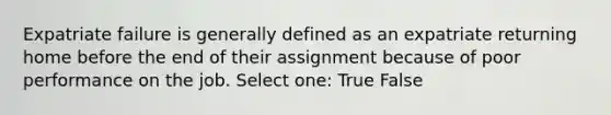 Expatriate failure is generally defined as an expatriate returning home before the end of their assignment because of poor performance on the job. Select one: True False