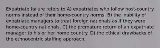 Expatriate failure refers to A) expatriates who follow host-country norms instead of their home-country norms. B) the inability of expatriate managers to treat foreign nationals as if they were home-country nationals. C) the premature return of an expatriate manager to his or her home country. D) the ethical drawbacks of the ethnocentric staffing approach.