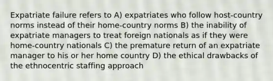 Expatriate failure refers to A) expatriates who follow host-country norms instead of their home-country norms B) the inability of expatriate managers to treat foreign nationals as if they were home-country nationals C) the premature return of an expatriate manager to his or her home country D) the ethical drawbacks of the ethnocentric staffing approach