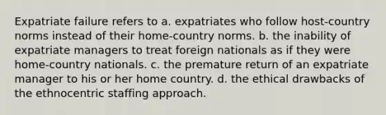 Expatriate failure refers to a. expatriates who follow host-country norms instead of their home-country norms. b. the inability of expatriate managers to treat foreign nationals as if they were home-country nationals. c. the premature return of an expatriate manager to his or her home country. d. the ethical drawbacks of the ethnocentric staffing approach.