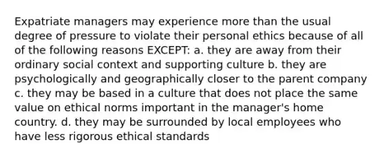 Expatriate managers may experience more than the usual degree of pressure to violate their personal ethics because of all of the following reasons EXCEPT: a. they are away from their ordinary social context and supporting culture b. they are psychologically and geographically closer to the parent company c. they may be based in a culture that does not place the same value on ethical norms important in the manager's home country. d. they may be surrounded by local employees who have less rigorous ethical standards