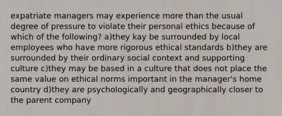 expatriate managers may experience <a href='https://www.questionai.com/knowledge/keWHlEPx42-more-than' class='anchor-knowledge'>more than</a> the usual degree of pressure to violate their personal ethics because of which of the following? a)they kay be surrounded by local employees who have more rigorous ethical standards b)they are surrounded by their ordinary social context and supporting culture c)they may be based in a culture that does not place the same value on ethical norms important in the manager's home country d)they are psychologically and geographically closer to the parent company