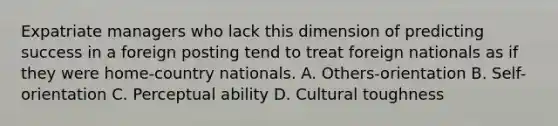 Expatriate managers who lack this dimension of predicting success in a foreign posting tend to treat foreign nationals as if they were home-country nationals. A. Others-orientation B. Self-orientation C. Perceptual ability D. Cultural toughness