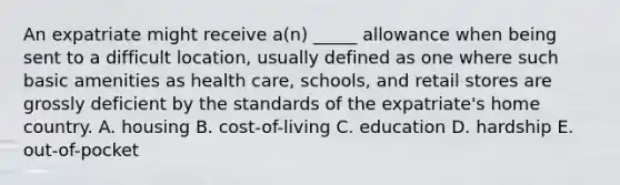 An expatriate might receive a(n) _____ allowance when being sent to a difficult location, usually defined as one where such basic amenities as health care, schools, and retail stores are grossly deficient by the standards of the expatriate's home country. A. housing B. cost-of-living C. education D. hardship E. out-of-pocket