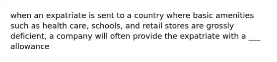 when an expatriate is sent to a country where basic amenities such as health care, schools, and retail stores are grossly deficient, a company will often provide the expatriate with a ___ allowance