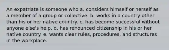 An expatriate is someone who a. considers himself or herself as a member of a group or collective. b. works in a country other than his or her native country. c. has become successful without anyone else's help. d. has renounced citizenship in his or her native country. e. wants clear rules, procedures, and structures in the workplace.