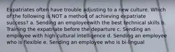 Expatriates often have trouble adjusting to a new culture. Which of the following is NOT a method of achieving expatriate success? a. Sending an employeewith the best technical skills b. Training the expatriate before the departure c. Sending an employee with high cultural intelligence d. Sending an employee who is flexible e. Sending an employee who is bi-lingual