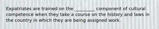 Expatriates are trained on the _________ component of cultural competence when they take a course on the history and laws in the country in which they are being assigned work.