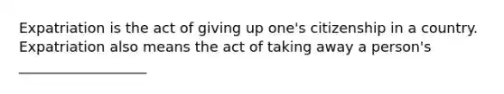 Expatriation is the act of giving up one's citizenship in a country. Expatriation also means the act of taking away a person's __________________