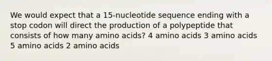 We would expect that a 15-nucleotide sequence ending with a stop codon will direct the production of a polypeptide that consists of how many amino acids? 4 amino acids 3 amino acids 5 amino acids 2 amino acids