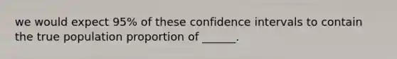 we would expect 95% of these confidence intervals to contain the true population proportion of ______.