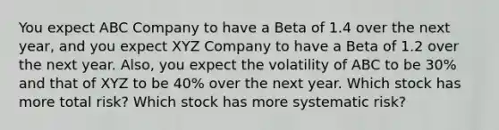 You expect ABC Company to have a Beta of 1.4 over the next year, and you expect XYZ Company to have a Beta of 1.2 over the next year. Also, you expect the volatility of ABC to be 30% and that of XYZ to be 40% over the next year. Which stock has more total risk? Which stock has more systematic risk?