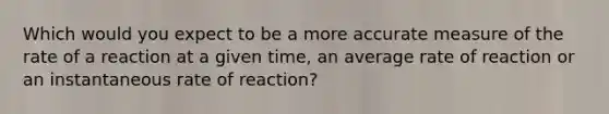 Which would you expect to be a more accurate measure of the rate of a reaction at a given time, an average rate of reaction or an instantaneous rate of reaction?