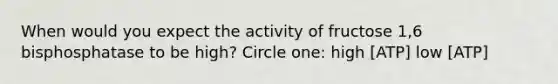 When would you expect the activity of fructose 1,6 bisphosphatase to be high? Circle one: high [ATP] low [ATP]