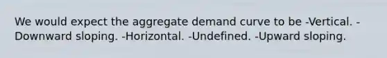 We would expect the aggregate demand curve to be -Vertical. -Downward sloping. -Horizontal. -Undefined. -Upward sloping.