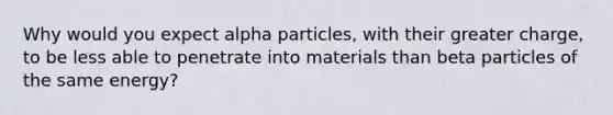 Why would you expect alpha particles, with their greater charge, to be less able to penetrate into materials than beta particles of the same energy?