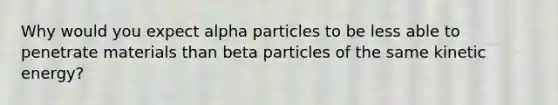 Why would you expect alpha particles to be less able to penetrate materials than beta particles of the same kinetic energy?