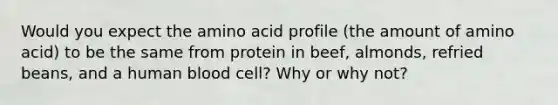 Would you expect the amino acid profile (the amount of amino acid) to be the same from protein in beef, almonds, refried beans, and a human blood cell? Why or why not?